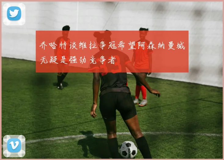 乔哈特谈维拉争冠希望阿森纳曼城无疑是强劲竞争者