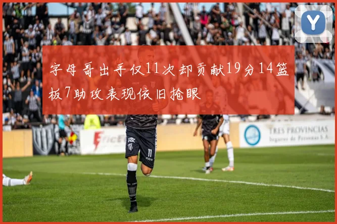 字母哥出手仅11次却贡献19分14篮板7助攻表现依旧抢眼