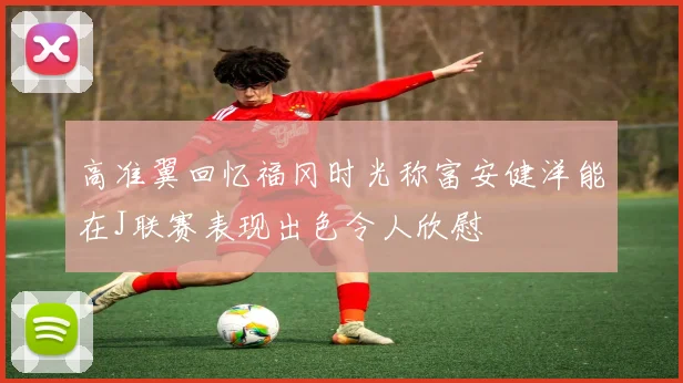 高准翼回忆福冈时光称富安健洋能在J联赛表现出色令人欣慰