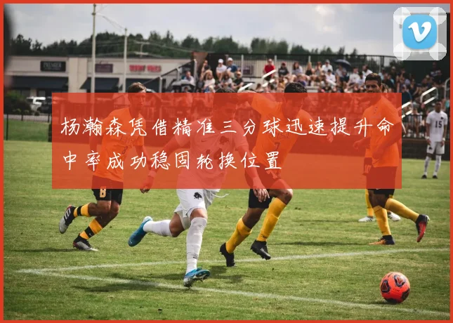 杨瀚森凭借精准三分球迅速提升命中率成功稳固轮换位置