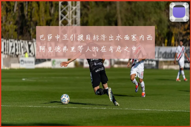 巴萨中卫引援目标浮出水面塞内西阿克德弗里等人均在考虑之中