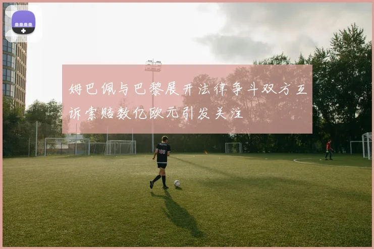 姆巴佩与巴黎展开法律争斗双方互诉索赔数亿欧元引发关注