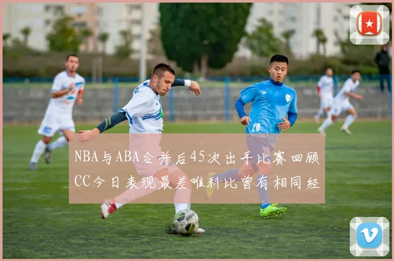 NBA与ABA合并后45次出手比赛回顾CC今日表现最差唯科比曾有相同经历