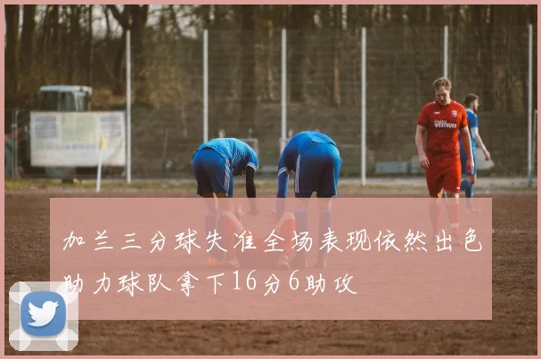 加兰三分球失准全场表现依然出色助力球队拿下16分6助攻