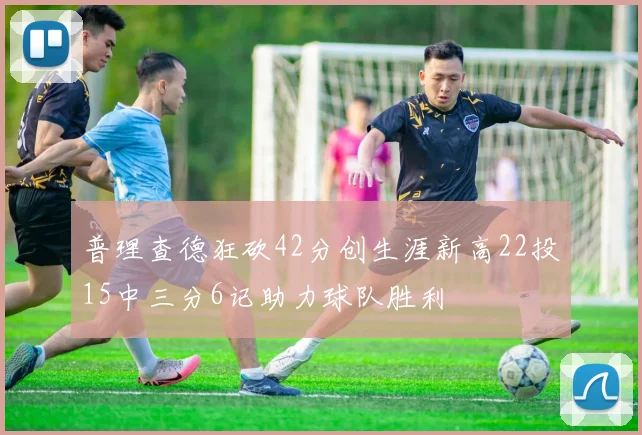 普理查德狂砍42分创生涯新高22投15中三分6记助力球队胜利