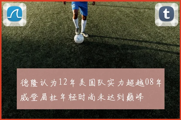 德隆认为12年美国队实力超越08年威登眉杜年轻时尚未达到巅峰